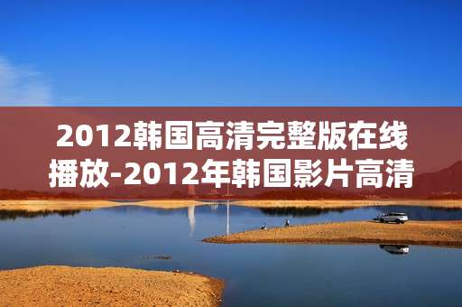 2012韩国高清完整版在线播放-2012年韩国影片高清无删减在线看