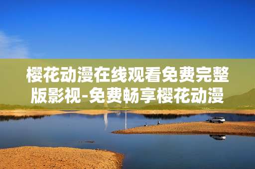 樱花动漫在线观看免费完整版影视-免费畅享樱花动漫全系列完整影片