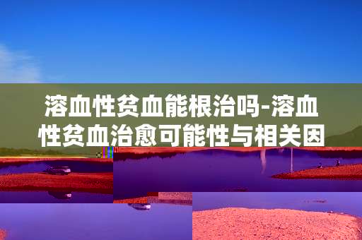 溶血性贫血能根治吗-溶血性贫血治愈可能性与相关因素分析