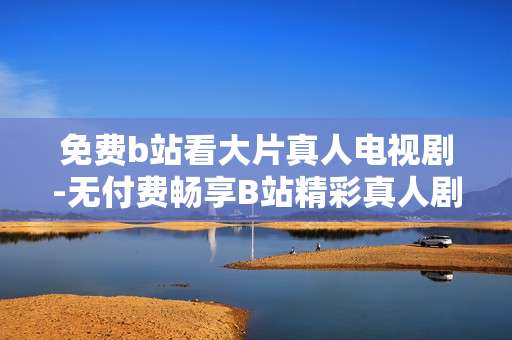 免费b站看大片真人电视剧-无付费畅享B站精彩真人剧集内容