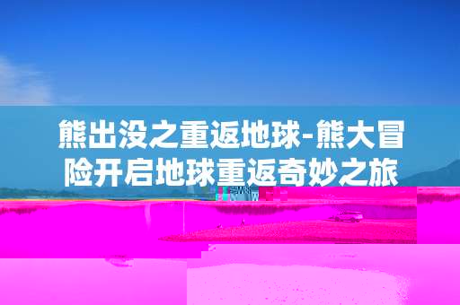 熊出没之重返地球-熊大冒险开启地球重返奇妙之旅