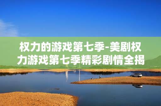 权力的游戏第七季-美剧权力游戏第七季精彩剧情全揭秘