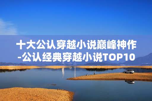 十大公认穿越小说巅峰神作-公认经典穿越小说TOP10佳作盘点