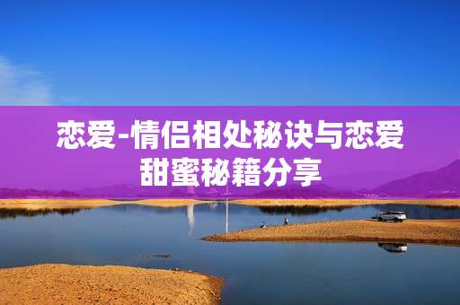恋爱-情侣相处秘诀与恋爱甜蜜秘籍分享
