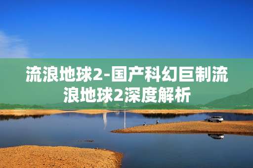 流浪地球2-国产科幻巨制流浪地球2深度解析