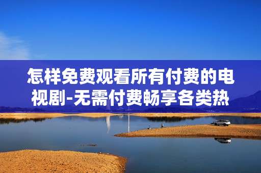 怎样免费观看所有付费的电视剧-无需付费畅享各类热门电视剧观看途径