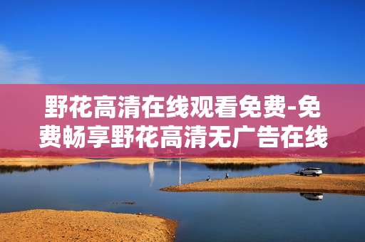野花高清在线观看免费-免费畅享野花高清无广告在线影视