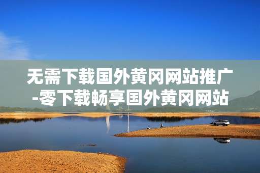 无需下载国外黄冈网站推广-零下载畅享国外黄冈网站推广优势 无需下载国外黄冈网站推广-零下载畅享国外黄冈网站推广优势