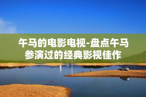 午马的电影电视-盘点午马参演过的经典影视佳作 午马的电影电视-盘点午马参演过的经典影视佳作