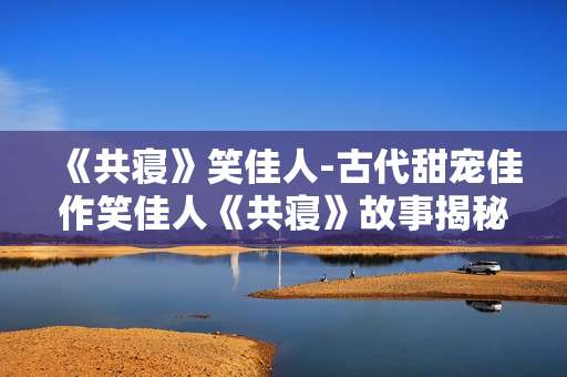 《共寝》笑佳人-古代甜宠佳作笑佳人《共寝》故事揭秘