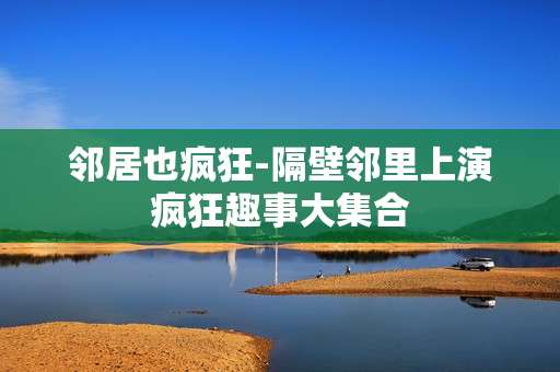 邻居也疯狂-隔壁邻里上演疯狂趣事大集合