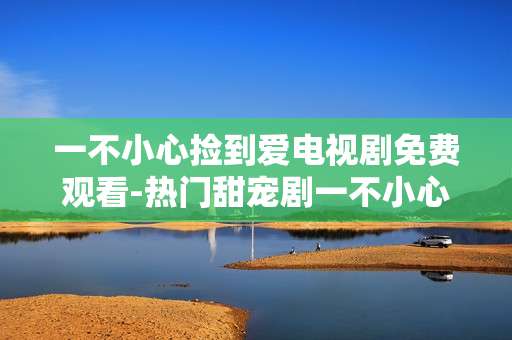 一不小心捡到爱电视剧免费观看-热门甜宠剧一不小心捡到爱在线免看