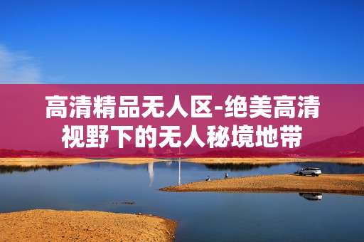 高清精品无人区-绝美高清视野下的无人秘境地带
