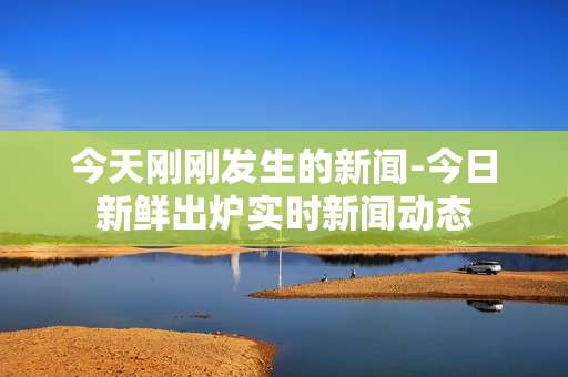 今天刚刚发生的新闻-今日新鲜出炉实时新闻动态 今天刚刚发生的新闻-今日新鲜出炉实时新闻动态