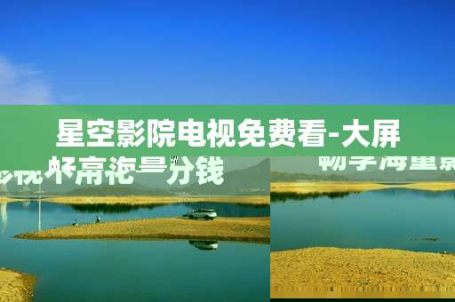 星空影院电视免费看-大屏畅享海量影视不用花一分钱 星空影院电视免费看-大屏畅享海量影视不用花一分钱