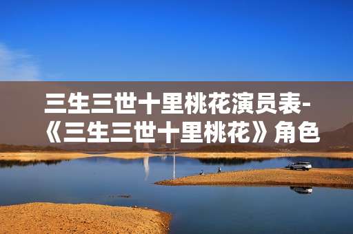 三生三世十里桃花演员表-《三生三世十里桃花》角色演员全揭秘