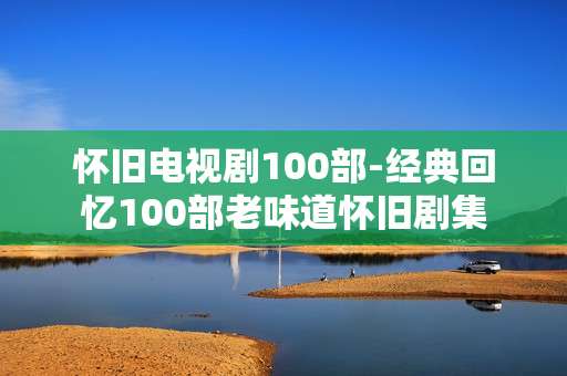 怀旧电视剧100部-经典回忆100部老味道怀旧剧集