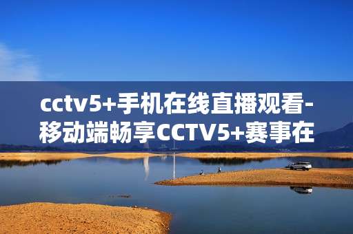 cctv5+手机在线直播观看-移动端畅享CCTV5+赛事在线直播体验