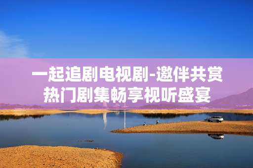 一起追剧电视剧-邀伴共赏热门剧集畅享视听盛宴