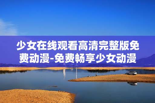 少女在线观看高清完整版免费动漫-免费畅享少女动漫高清完整版在线看