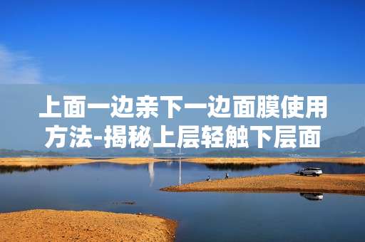 上面一边亲下一边面膜使用方法-揭秘上层轻触下层面膜的正确操作方式