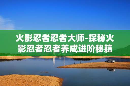 火影忍者忍者大师-探秘火影忍者忍者养成进阶秘籍