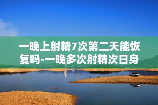 一晚上射精7次第二天能恢复吗-一晚多次射精次日身体机能能否复原