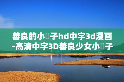 善良的小峓子hd中字3d漫画-高清中字3D善良少女小峓子漫画资源