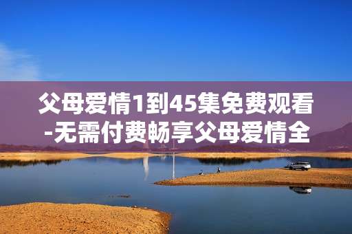 父母爱情1到45集免费观看-无需付费畅享父母爱情全45集剧集
