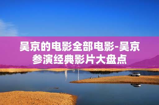 吴京的电影全部电影-吴京参演经典影片大盘点