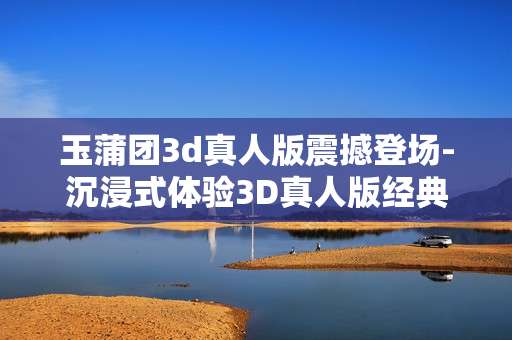 玉蒲团3d真人版震撼登场-沉浸式体验3D真人版经典玉蒲团魅力