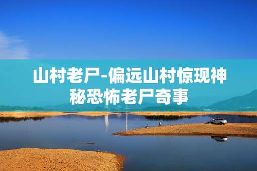 山村老尸-偏远山村惊现神秘恐怖老尸奇事