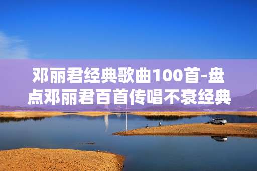 邓丽君经典歌曲100首-盘点邓丽君百首传唱不衰经典曲目 邓丽君经典歌曲100首-盘点邓丽君百首传唱不衰经典曲目