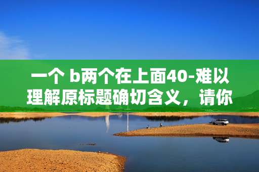 一个 b两个在上面40-难以理解原标题确切含义,请你明确原标题的具体指向、文章内容性质等信息,以便我为你生成合适的副标题。 一个 b两个在上面40-难以理解原标题确切含义,请你明确原标题的具体指向、文章内容性质等信息,以便我为你生成合适的副标题。