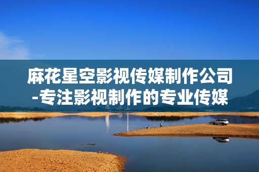 麻花星空影视传媒制作公司-专注影视制作的专业传媒机构