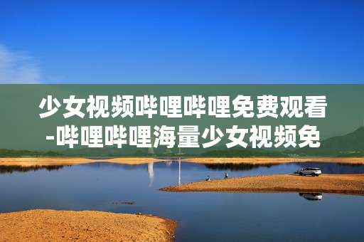 少女视频哔哩哔哩免费观看-哔哩哔哩海量少女视频免付费畅享