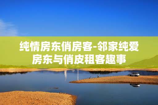 纯情房东俏房客-邻家纯爱房东与俏皮租客趣事