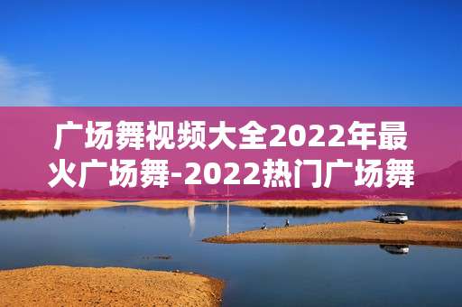 广场舞视频大全2022年最火广场舞-2022热门广场舞高清视频资源汇集