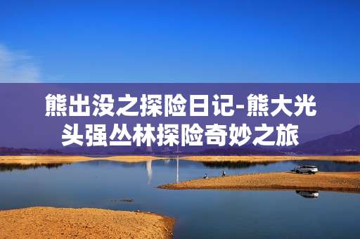 熊出没之探险日记-熊大光头强丛林探险奇妙之旅