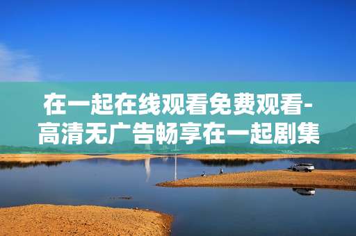 在一起在线观看免费观看-高清无广告畅享在一起剧集免费看