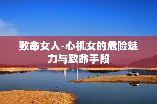 致命女人-心机女的危险魅力与致命手段