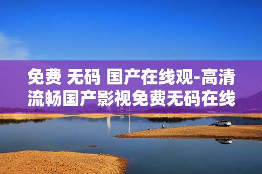免费 无码 国产在线观-高清流畅国产影视免费无码在线畅享