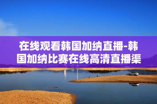 在线观看韩国加纳直播-韩国加纳比赛在线高清直播渠道