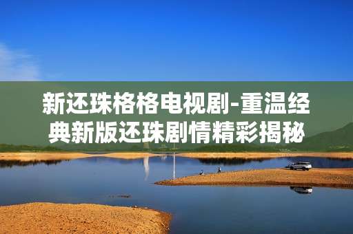 新还珠格格电视剧-重温经典新版还珠剧情精彩揭秘