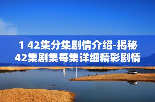 1 42集分集剧情介绍-揭秘42集剧集每集详细精彩剧情