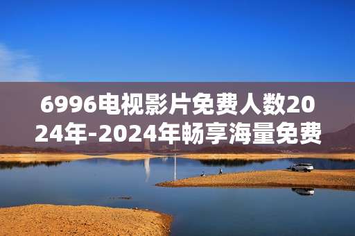 6996电视影片免费人数2024年-2024年畅享海量免费电视影片的人数情况