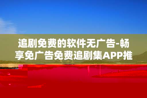 追剧免费的软件无广告-畅享免广告免费追剧集APP推荐