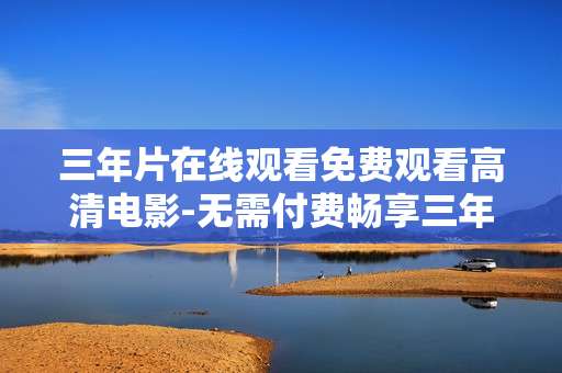 三年片在线观看免费观看高清电影-无需付费畅享三年片高清在线观影体验