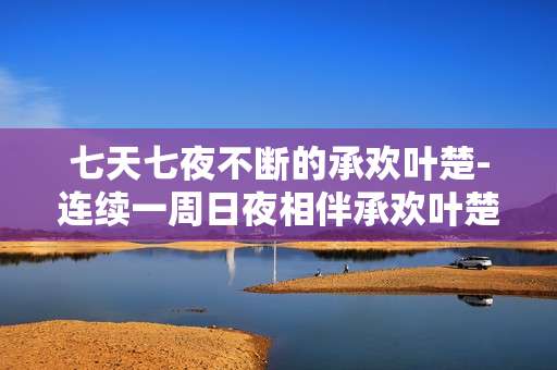 七天七夜不断的承欢叶楚-连续一周日夜相伴承欢叶楚时光
