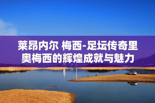莱昂内尔 梅西-足坛传奇里奥梅西的辉煌成就与魅力